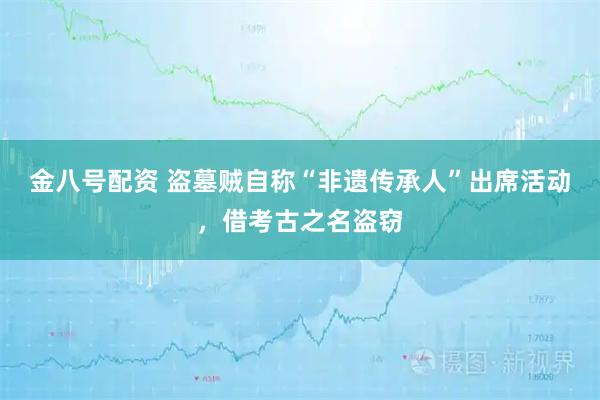 金八号配资 盗墓贼自称“非遗传承人”出席活动，借考古之名盗窃