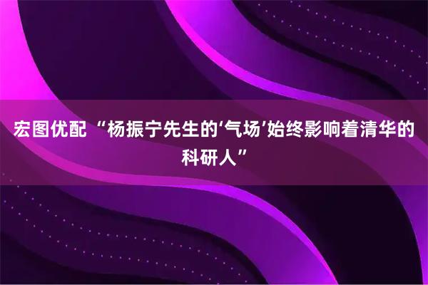 宏图优配 “杨振宁先生的‘气场’始终影响着清华的科研人”