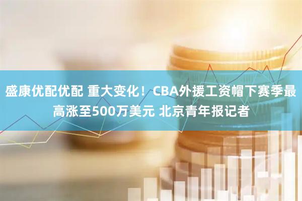 盛康优配优配 重大变化！CBA外援工资帽下赛季最高涨至500万美元 北京青年报记者