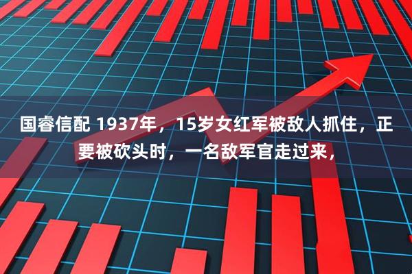 国睿信配 1937年，15岁女红军被敌人抓住，正要被砍头时，一名敌军官走过来，