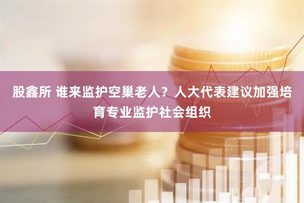 股鑫所 谁来监护空巢老人？人大代表建议加强培育专业监护社会组织