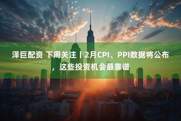 泽巨配资 下周关注丨2月CPI、PPI数据将公布，这些投资机会最靠谱