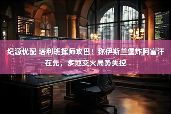 纪源优配 塔利班挥师攻巴！称伊斯兰堡炸阿富汗在先，多地交火局势失控