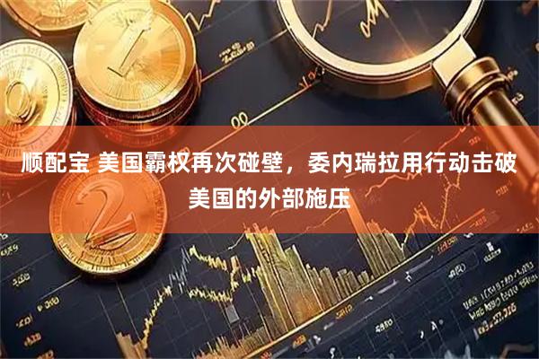 顺配宝 美国霸权再次碰壁，委内瑞拉用行动击破美国的外部施压