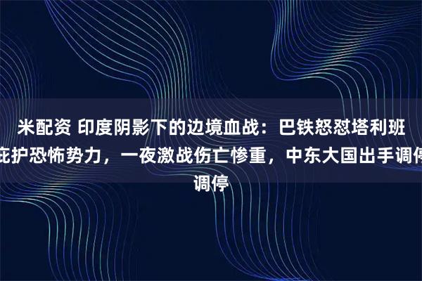 米配资 印度阴影下的边境血战：巴铁怒怼塔利班庇护恐怖势力，一夜激战伤亡惨重，中东大国出手调停