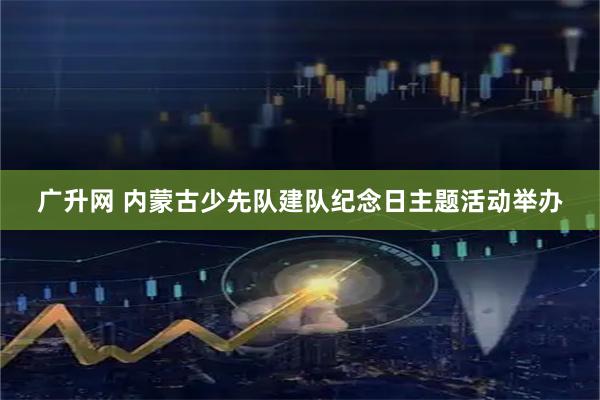 广升网 内蒙古少先队建队纪念日主题活动举办