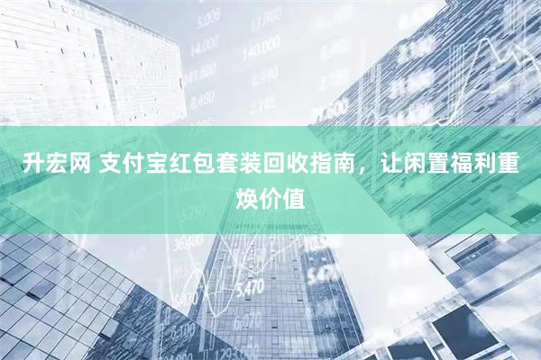 升宏网 支付宝红包套装回收指南，让闲置福利重焕价值