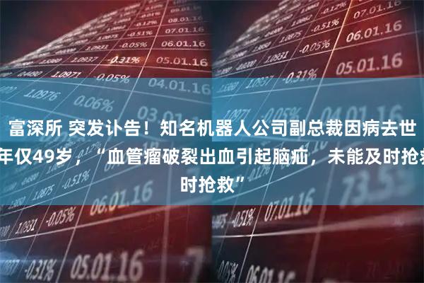 富深所 突发讣告！知名机器人公司副总裁因病去世，年仅49岁，“血管瘤破裂出血引起脑疝，未能及时抢救”