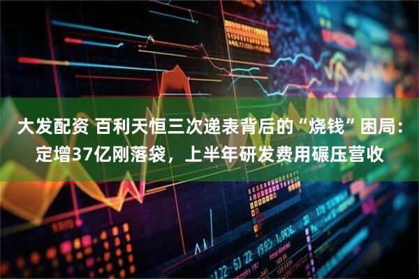 大发配资 百利天恒三次递表背后的“烧钱”困局：定增37亿刚落袋，上半年研发费用碾压营收