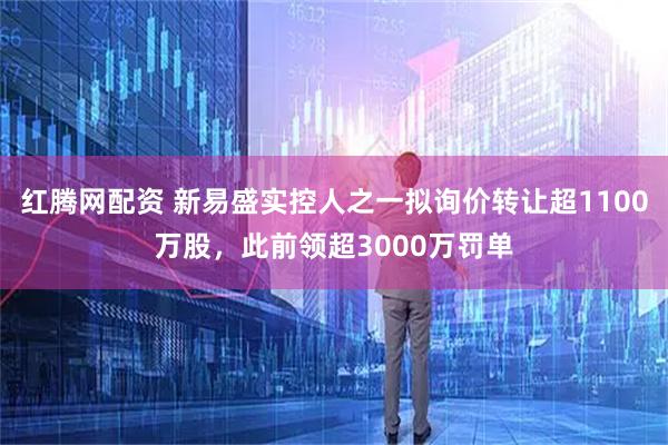 红腾网配资 新易盛实控人之一拟询价转让超1100万股，此前领超3000万罚单