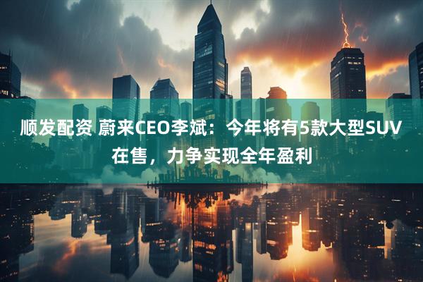 顺发配资 蔚来CEO李斌：今年将有5款大型SUV在售，力争实现全年盈利
