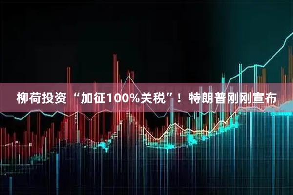 柳荷投资 “加征100%关税”！特朗普刚刚宣布