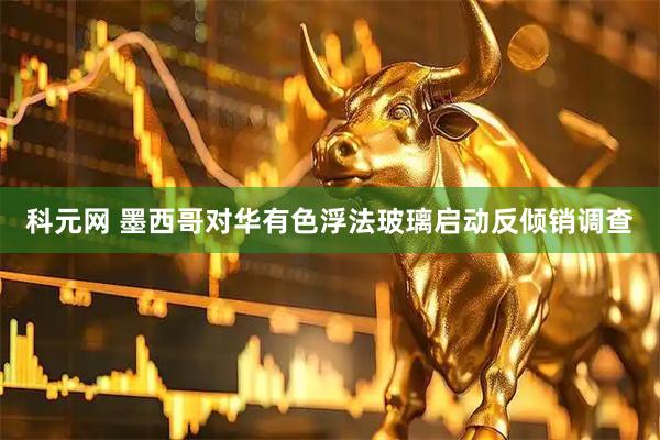科元网 墨西哥对华有色浮法玻璃启动反倾销调查