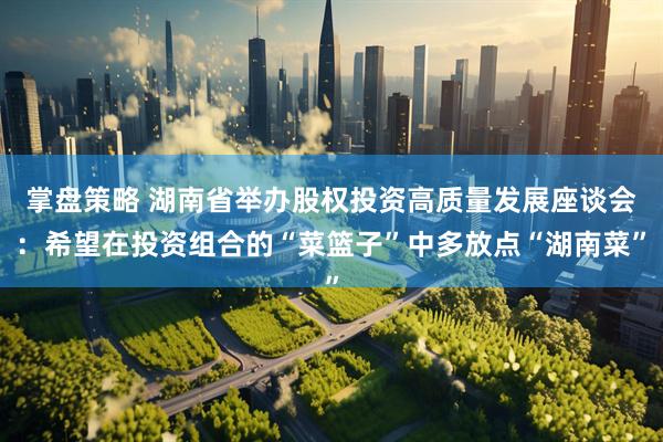 掌盘策略 湖南省举办股权投资高质量发展座谈会：希望在投资组合的“菜篮子”中多放点“湖南菜”