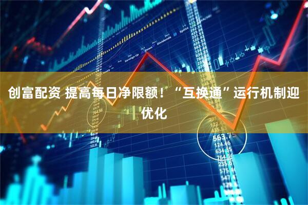 创富配资 提高每日净限额！“互换通”运行机制迎优化