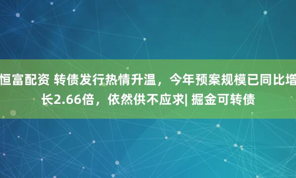 恒富配资 转债发行热情升温，今年预案规模已同比增长2.66倍，依然供不应求| 掘金可转债