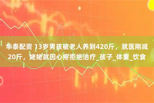 华泰配资 13岁男孩被老人养到420斤，就医刚减20斤，姥姥就因心疼拒绝治疗_孩子_体重_饮食
