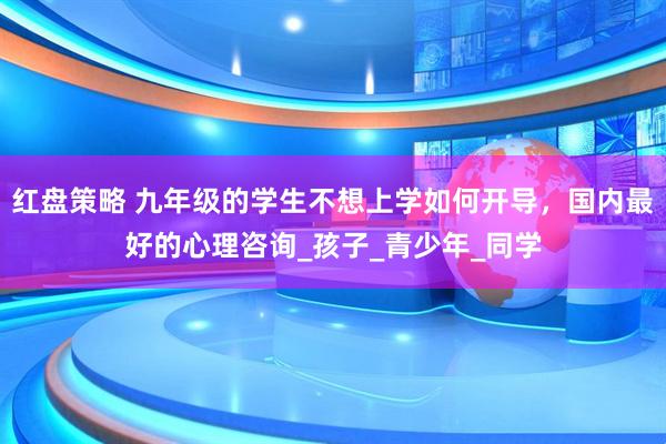 红盘策略 九年级的学生不想上学如何开导，国内最好的心理咨询_孩子_青少年_同学