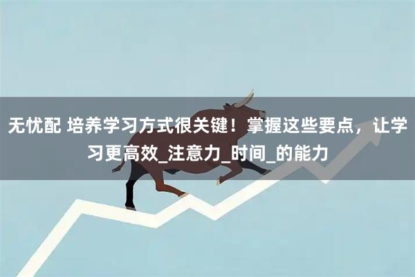 无忧配 培养学习方式很关键！掌握这些要点，让学习更高效_注意力_时间_的能力