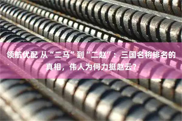领航优配 从“二马”到“二赵”：三国名将排名的真相，伟人为何力挺赵云？