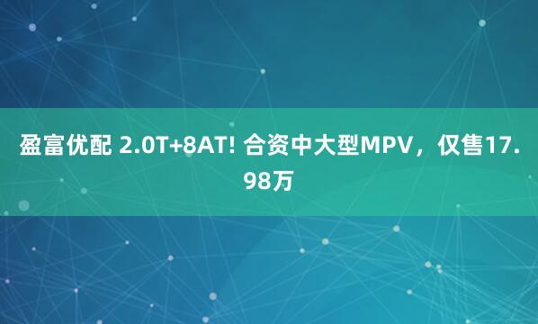 盈富优配 2.0T+8AT! 合资中大型MPV，仅售17.98万
