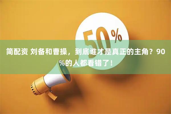 简配资 刘备和曹操，到底谁才是真正的主角？90%的人都看错了！