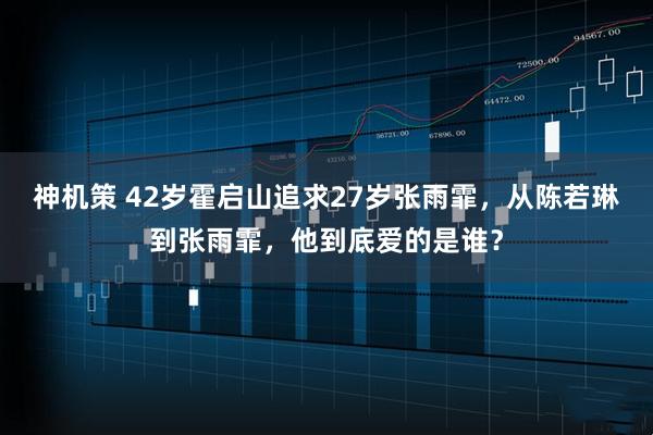 神机策 42岁霍启山追求27岁张雨霏，从陈若琳到张雨霏，他到底爱的是谁？
