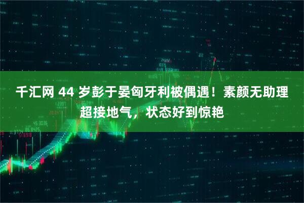 千汇网 44 岁彭于晏匈牙利被偶遇！素颜无助理超接地气，状态好到惊艳