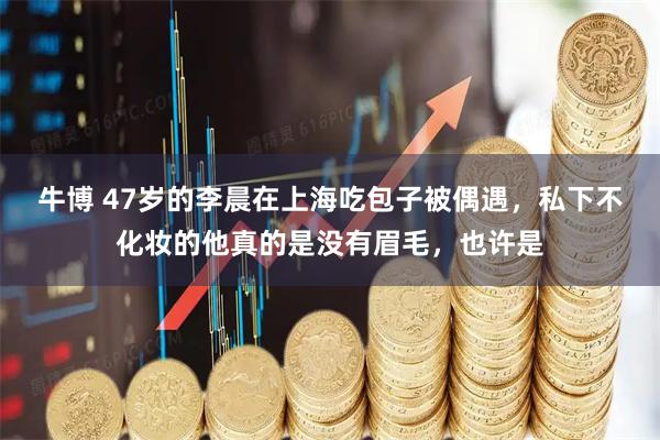 牛博 47岁的李晨在上海吃包子被偶遇，私下不化妆的他真的是没有眉毛，也许是