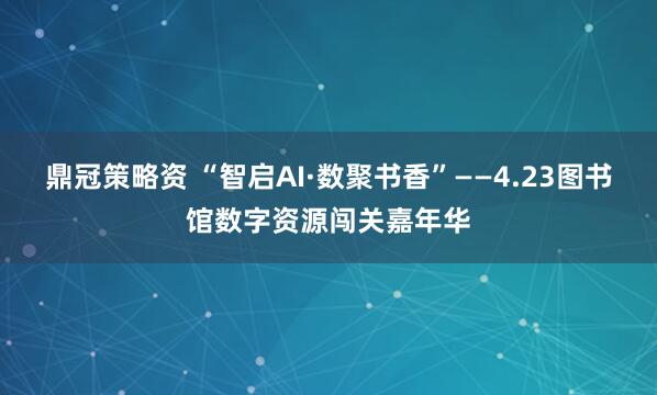鼎冠策略资 “智启AI·数聚书香”——4.23图书馆数字资源闯关嘉年华