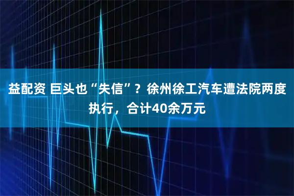 益配资 巨头也“失信”？徐州徐工汽车遭法院两度执行，合计40余万元