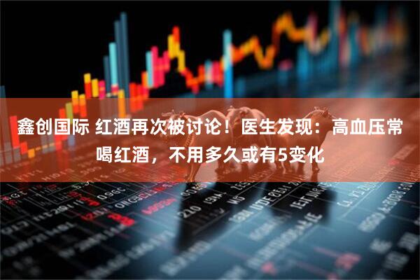 鑫创国际 红酒再次被讨论！医生发现：高血压常喝红酒，不用多久或有5变化