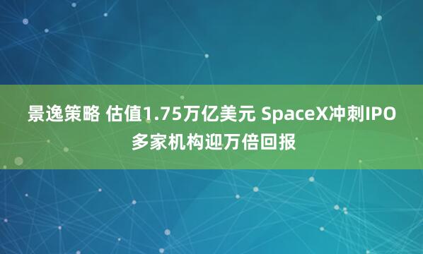 景逸策略 估值1.75万亿美元 SpaceX冲刺IPO 多家机构迎万倍回报