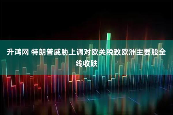 升鸿网 特朗普威胁上调对欧关税致欧洲主要股全线收跌