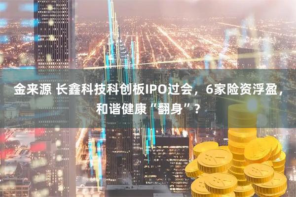 金来源 长鑫科技科创板IPO过会，6家险资浮盈，和谐健康“翻身”？