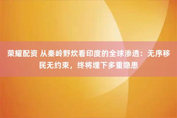 荣耀配资 从秦岭野炊看印度的全球渗透：无序移民无约束，终将埋下多重隐患