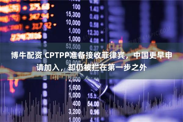 博牛配资 CPTPP准备接收菲律宾，中国更早申请加入，却仍被拦在第一步之外