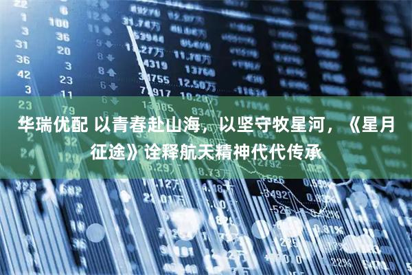华瑞优配 以青春赴山海，以坚守牧星河，《星月征途》诠释航天精神代代传承