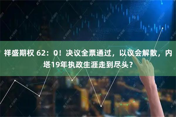 祥盛期权 62：0！决议全票通过，以议会解散，内塔19年执政生涯走到尽头？