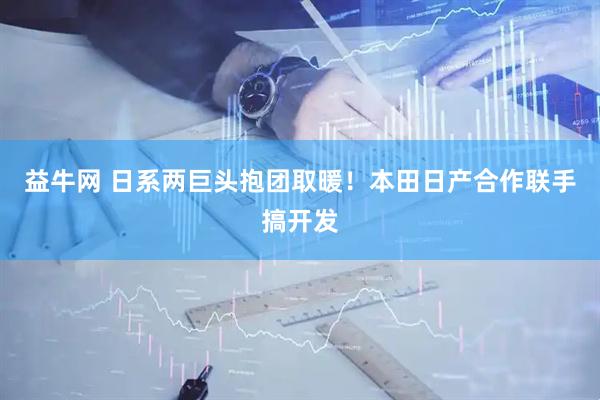 益牛网 日系两巨头抱团取暖！本田日产合作联手搞开发