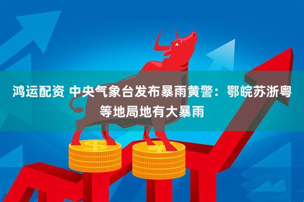 鸿运配资 中央气象台发布暴雨黄警：鄂皖苏浙粤等地局地有大暴雨