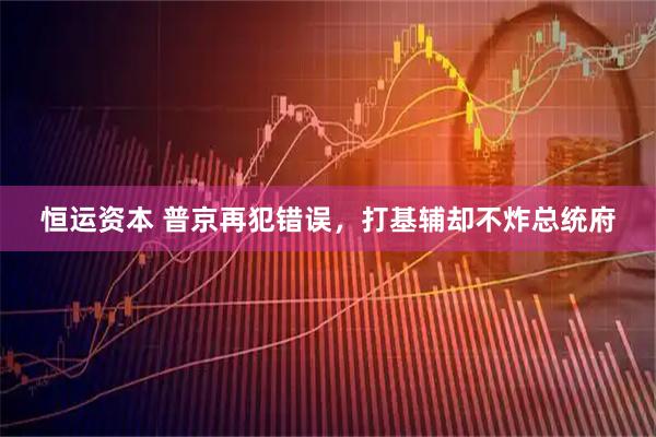 恒运资本 普京再犯错误，打基辅却不炸总统府