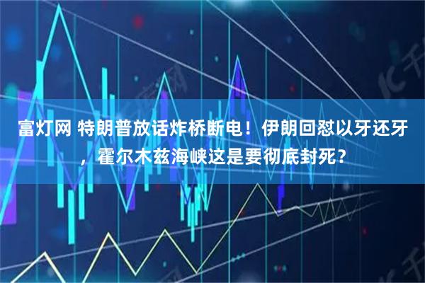 富灯网 特朗普放话炸桥断电！伊朗回怼以牙还牙，霍尔木兹海峡这是要彻底封死？