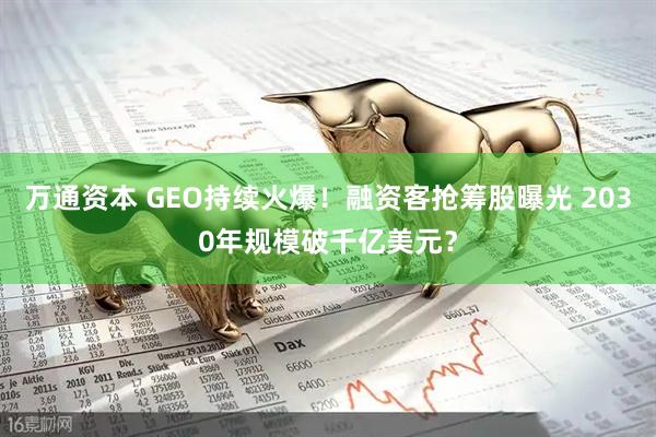 万通资本 GEO持续火爆！融资客抢筹股曝光 2030年规模破千亿美元？